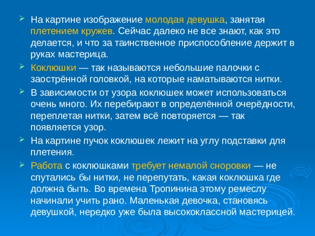 На картине изображение молодая девушка , занятая плетением кружев . Сейчас далеко не все знают, как это делается, и что за таинственное приспособление держит в руках мастерица.  Коклюшки  — так называются небольшие палочки с заострённой головкой, на которые наматываются нитки. В зависимости от узора коклюшек может использоваться очень много. Их перебирают в определённой очерёдности, переплетая нитки, затем всё повторяется — так появляется узор. На картине пучок коклюшек лежит на углу подставки для плетения. Работа с коклюшками требует немалой сноровки — не спутались бы нитки, не перепутать, какая коклюшка где должна быть. Во времена Тропинина этому ремеслу начинали учить рано. Маленькая девочка, становясь девушкой, нередко уже была высококлассной мастерицей.      