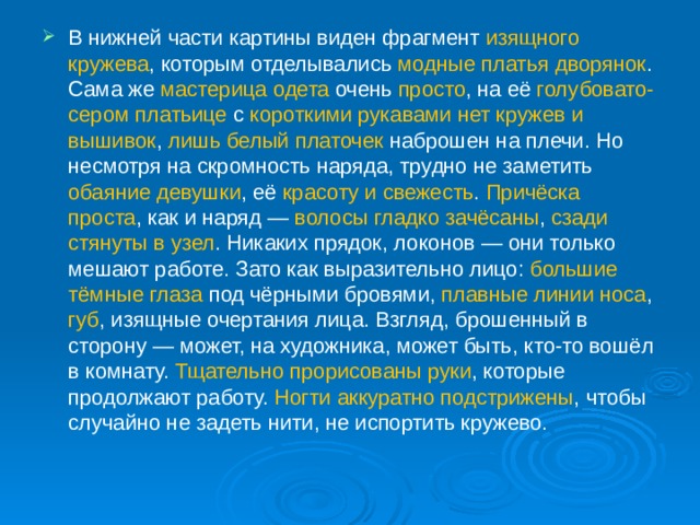 В нижней части картины виден фрагмент изящного кружева , которым отделывались модные платья дворянок . Сама же мастерица  одета очень просто , на её голубовато-сером платьице с короткими рукавами  нет кружев и вышивок , лишь белый платочек наброшен на плечи. Но несмотря на скромность наряда, трудно не заметить обаяние девушки , её красоту и свежесть . Причёска проста , как и наряд — волосы гладко зачёсаны , сзади стянуты в узел . Никаких прядок, локонов — они только мешают работе. Зато как выразительно лицо: большие тёмные глаза под чёрными бровями, плавные линии носа , губ , изящные очертания лица. Взгляд, брошенный в сторону — может, на художника, может быть, кто-то вошёл в комнату. Тщательно прорисованы руки , которые продолжают работу. Ногти аккуратно подстрижены , чтобы случайно не задеть нити, не испортить кружево.    