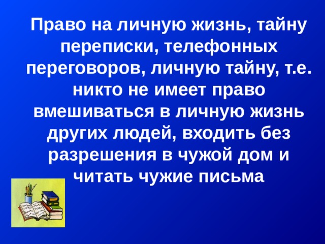Право на личную жизнь, тайну переписки, телефонных переговоров, личную тайну, т.е. никто не имеет право вмешиваться в личную жизнь других людей, входить без разрешения в чужой дом и читать чужие письма    