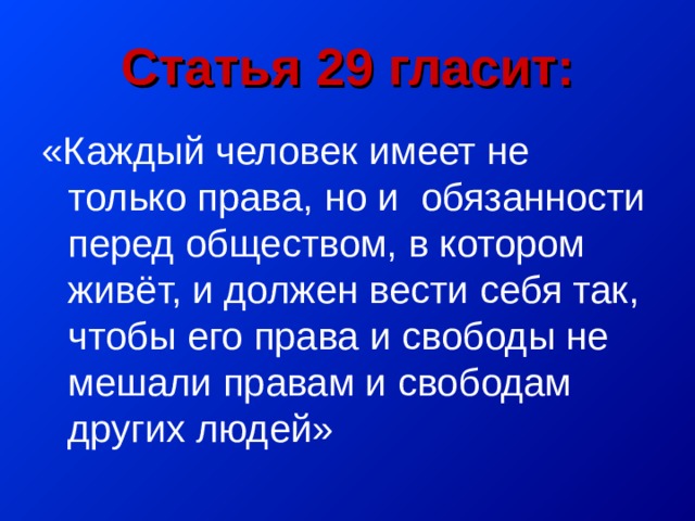 Статья 29 гласит: «Каждый человек имеет не только права, но и обязанности перед обществом, в котором живёт, и должен вести себя так, чтобы его права и свободы не мешали правам и свободам других людей» 