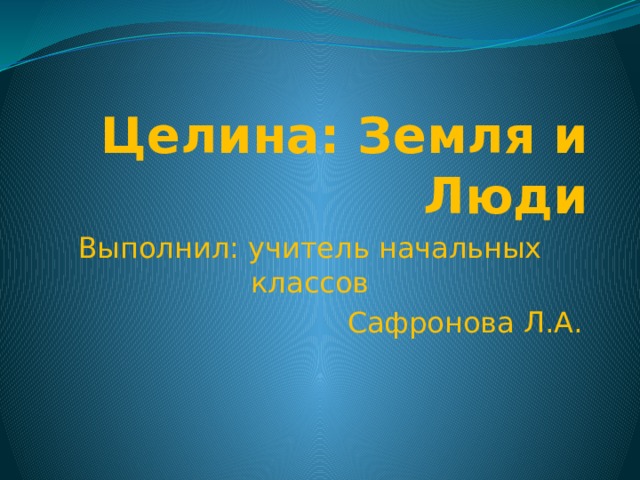 Целина: Земля и Люди Выполнил: учитель начальных классов Сафронова Л.А. 