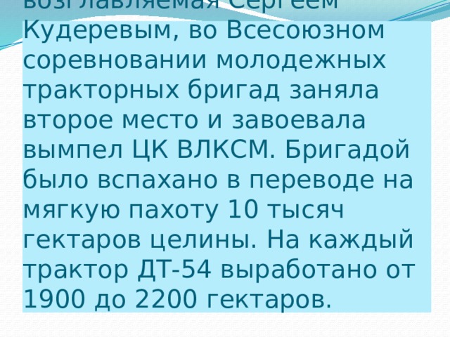 Комсомольско-молодежная бригада совхоза, возглавляемая Сергеем Кудеревым, во Всесоюзном соревновании молодежных тракторных бригад заняла второе место и завоевала вымпел ЦК ВЛКСМ. Бригадой было вспахано в переводе на мягкую пахоту 10 тысяч гектаров целины. На каждый трактор ДТ-54 выработано от 1900 до 2200 гектаров. 