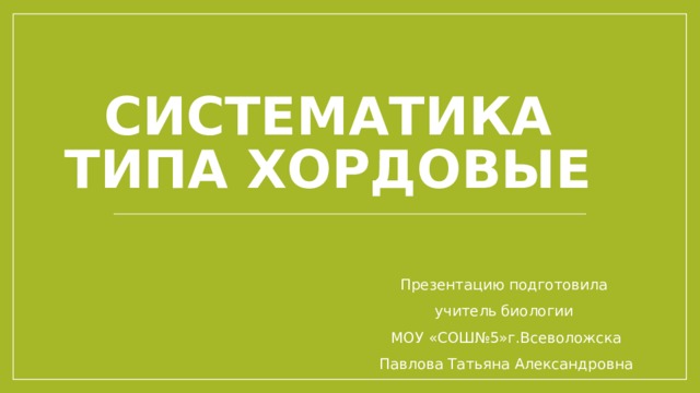 Систематика типа Хордовые Презентацию подготовила учитель биологии МОУ «СОШ№5»г.Всеволожска Павлова Татьяна Александровна 