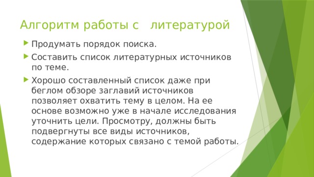 Алгоритм работы с литературой Продумать порядок поиска. Составить список литературных источников по теме. Хорошо составленный список даже при беглом обзоре заглавий источников позволяет охватить тему в целом. На ее основе возможно уже в начале исследования уточ­нить цели. Просмотру, должны быть подвергнуты все виды источников, содержание которых связано с темой работы. 