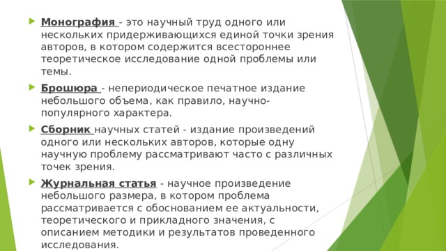 Монография  - это научный труд одного или нескольких придержи­вающихся единой точки зрения авторов, в котором содержится всесто­роннее теоретическое исследование одной проблемы или темы. Брошюра  - непериодическое печатное издание небольшого объема, как правило, научно-популярного характера. Сборник  научных статей - издание произведений одного или не­скольких авторов, которые одну научную проблему рассматривают часто с различных точек зрения. Журнальная статья   - научное произведение небольшого размера, в котором проблема рассматривается с обоснованием ее актуальности, теоретического и прикладного значения, с описанием методики и резуль­татов проведенного исследования. 