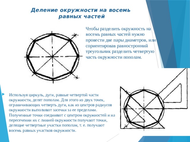 Деление окружности на восемь  равных частей   Чтобы разделить окружность на восемь равных частей нужно провести две пары диаметров, или сориентировав равностронний треугольник разделить четвертую часть окружности пополам. Используя циркуль, дуги, равные четвертой части окружности, делят пополам. Для этого из двух точек, ограничивающих четверть дуги, как из центров радиусов окружности выполняют засечки за ее пределами. Полученные точки соединяют с центром окружностей и на пересечении их с линией окружности получают точки, делящие четвертные участки пополам, т. е. получают восемь равных участков окружности. 