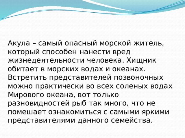 Акула – самый опасный морской житель, который способен нанести вред жизнедеятельности человека. Хищник обитает в морских водах и океанах. Встретить представителей позвоночных можно практически во всех соленых водах Мирового океана, вот только разновидностей рыб так много, что не помешает ознакомиться с самыми яркими представителями данного семейства. 