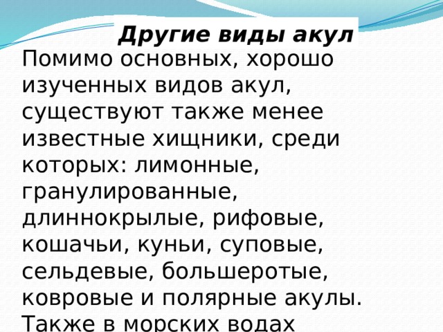Другие виды акул Помимо основных, хорошо изученных видов акул, существуют также менее известные хищники, среди которых: лимонные, гранулированные, длиннокрылые, рифовые, кошачьи, куньи, суповые, сельдевые, большеротые, ковровые и полярные акулы. Также в морских водах встречается разновидность хищников под названием «акула-нянька». 