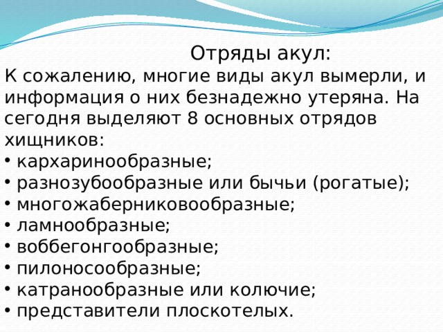  Отряды акул: К сожалению, многие виды акул вымерли, и информация о них безнадежно утеряна. На сегодня выделяют 8 основных отрядов хищников:  кархаринообразные;  разнозубообразные или бычьи (рогатые);  многожаберниковообразные;  ламнообразные;  воббегонгообразные;  пилоносообразные;  катранообразные или колючие;  представители плоскотелых. 