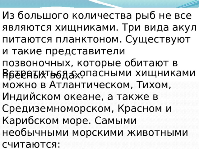 Из большого количества рыб не все являются хищниками. Три вида акул питаются планктоном. Существуют и такие представители позвоночных, которые обитают в пресных водах. Встретиться с опасными хищниками можно в Атлантическом, Тихом, Индийском океане, а также в Средиземноморском, Красном и Карибском море. Самыми необычными морскими животными считаются: 