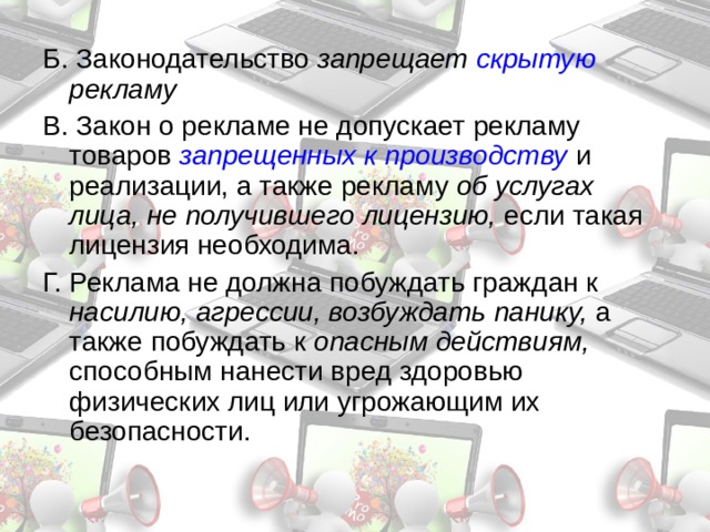 Б. Законодательство запрещает скрытую рекламу В. Закон о рекламе не допускает рекламу товаров запрещенных к производству  и реализации, а также рекламу об услугах лица, не получившего лицензию, если такая лицензия необходима. Г. Реклама не должна побуждать граждан к насилию, агрессии, возбуждать панику, а также побуждать к onacным действиям, способным нанести вред здоровью физических лиц или угрожающим их безопасности. 