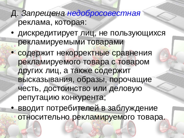 Д. Запрещена недобросовестная  реклама, которая: дискредитирует лиц, не пользующихся рекламируемыми товарами содержит некорректные сравнения рекламируемого товара с товаром других лиц, а также содержит высказывания, образы, порочащие честь, достоинство или деловую репутацию конкурента; вводит потребителей в заблуждение относительно рекламируемого товара. 