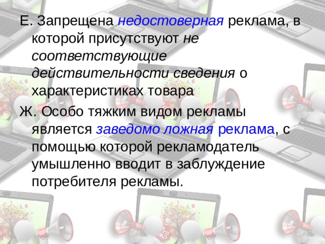 Е. Запрещена недостоверная  реклама, в которой присутствуют не соответствующие действительности сведения о характеристиках товара Ж. Особо тяжким видом рекламы является заведомо ложная реклама , с помощью которой рекламодатель умышленно вводит в заблуждение потребителя рекламы. 