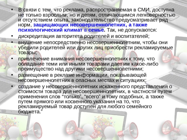 В связи с тем, что реклама, распространяемая в СМИ, доступна не только взрослым, но и детям, отличающимся легковерностью и отсутствием опыта, законодательство предусматривает ряд норм, защищающих несовершеннолетних, а также психологический климат в семье . Так, не допускаются: дискредитация авторитета родителей и воспитателей; внушение непосредственно несовершеннолетним, чтобы они убедили родителей или других лиц приобрести рекламируемые товары; привлечение внимания несовершеннолетних к тому, что обладание теми или иными товарами дает им какое-либо преимущество над другими несовершеннолетними; размещение в рекламе информации, показывающей несовершеннолетних в опасных местах и ситуациях; создание у несовершеннолетних искаженного представления о стоимости товара для несовершеннолетних, в частности путем применения слов “только”, “всего” и тому подобных, а также путем прямого или косвенного указания на то, что рекламируемый товар доступен для любого семейного бюджета.”  