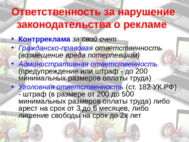 Ответственность за нарушение законодательства о рекламе  Контрреклама  за свой счет Гражданско-правовая ответственность (возмещение вреда потерпевшим) Административная ответственность  (предупреждение или штраф - до 200 минимальных размеров оплаты труда) Уголовная ответственность  (ст. 182 УК РФ) - штраф (в размере от 200 до 500 минимальных размеров оплаты труда) либо арест на срок от 3 до 6 месяцев, либо лишение свободы на срок до 2х лет 