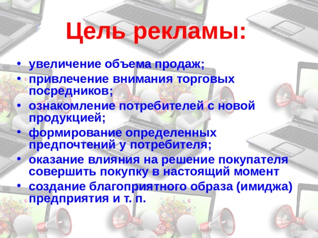 Цель рекламы:  увеличение объема продаж; привлечение внимания торговых посредников; ознакомление потребителей с новой продукцией; формирование определенных предпочтений у потребителя; оказание влияния на решение покупателя совершить покупку в настоящий момент создание благоприятного образа (имиджа) предприятия и т. п. 