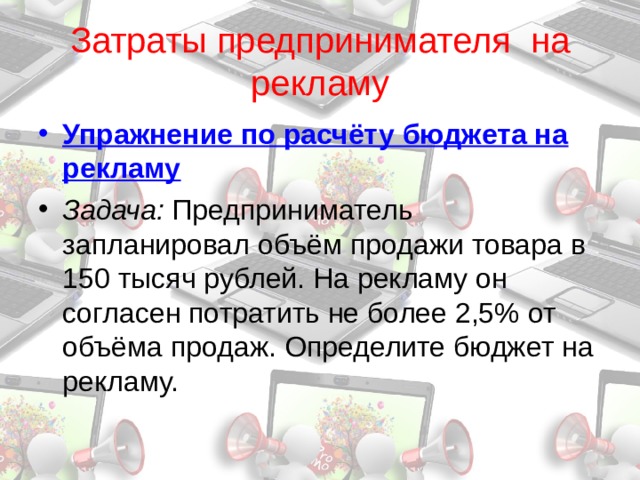 Затраты предпринимателя на рекламу Упражнение по расчёту бюджета на рекламу Задача: Предприниматель запланировал объём продажи товара в 150 тысяч рублей. На рекламу он согласен потратить не более 2,5% от объёма продаж. Определите бюджет на рекламу. 