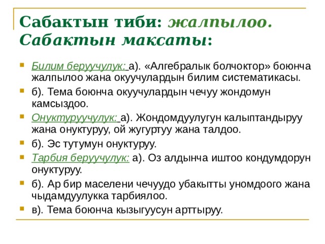 Сабактын тиби:  жалпылоо.  Сабактын максаты : Билим беруучулук:  а). «Алгебралык болчоктор» боюнча жалпылоо жана окуучулардын билим систематикасы. б). Тема боюнча окуучулардын чечуу жондомун камсыздоо. Онуктуруучулук:  а). Жондомдуулугун калыптандыруу жана онуктуруу, ой жугуртуу жана талдоо. б). Эс тутумун онуктуруу. Тарбия беруучулук: а). Оз алдынча иштоо кондумдорун онуктуруу. б). Ар бир маселени чечуудо убакытты уномдоого жана чыдамдуулукка тарбиялоо. в). Тема боюнча кызыгуусун арттыруу. 