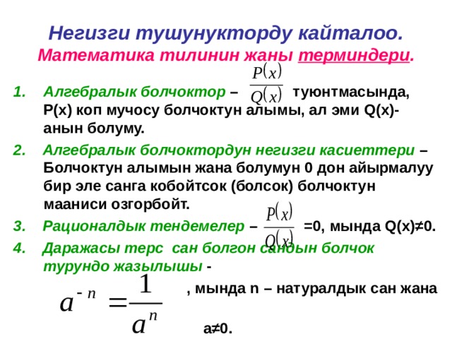Негизги тушунукторду кайталоо.  Математика тилинин жаны терминдери . Алгебралык болчоктор – туюнтмасында, Р(х) коп мучосу болчоктун алымы, ал эми Q (х)-анын болуму. 2. Алгебралык болчоктордун негизги касиеттери – Болчоктун алымын жана болумун 0 дон айырмалуу бир эле санга кобойтсок (болсок) болчоктун мааниси озгорбойт. 3. Рационалдык тендемелер – =0, мында Q (х) ≠ 0. 4. Даражасы терс сан болгон сандын болчок турундо жазылышы -  , мында n – натуралдык сан жана  а ≠ 0. 