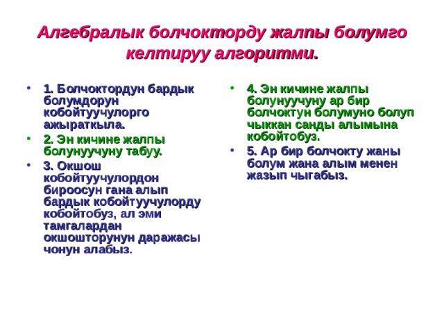 Алгебралык болчокторду жалпы болумго келтируу алгоритми. 1. Болчоктордун бардык болумдорун кобойтуучулорго ажыраткыла. 4. Эн кичине жалпы болунуучуну ар бир болчоктун болумуно болуп чыккан санды алымына кобойтобуз. 2. Эн кичине жалпы болунуучуну табуу. 5. Ар бир болчокту жаны болум жана алым менен жазып чыгабыз. 3. Окшош кобойтуучулордон бироосун гана алып бардык кобойтуучулорду кобойтобуз, ал эми тамгалардан окшошторунун даражасы чонун алабыз .  