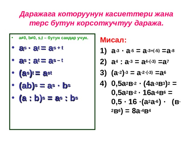 Даражага которуунун касиеттери жана терс бутун корсоткучтуу даража. а ≠0, b ≠0, s,t – бутун сандар учун. Мисал: a s · a t = a s + t a s : a t = a s – t (a s ) t = a st (ab) s = a s  · b s (a : b) s = a s : b s   а -3  · а -5 = а -3+(-5) =а -8  а 4 : а -3 = а 4-(-3) =а 7  (а -2 ) -3 = а -2 · (-3) =а 6  0,5а 2 в -2  · (4а -3 в 3 ) 2 = 0,5а 2 в -2 · 16а -6 в 6 = 0,5 · 16 · (а 2 а -6 ) · (в -2 в 6 ) = 8а -4 в 4  
