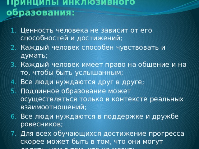 Принципы инклюзивного образования:   Ценность человека не зависит от его способностей и достижений; Каждый человек способен чувствовать и думать; Каждый человек имеет право на общение и на то, чтобы быть услышанным; Все люди нуждаются друг в друге; Подлинное образование может осуществляться только в контексте реальных взаимоотношений; Все люди нуждаются в поддержке и дружбе ровесников; Для всех обучающихся достижение прогресса скорее может быть в том, что они могут делать, чем в том, что не могут; Разнообразие усиливает все стороны жизни человека. 