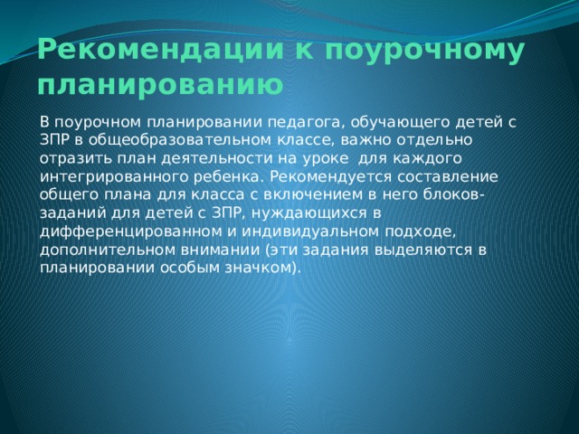 Рекомендации к поурочному планированию В поурочном планировании педагога, обучающего детей с ЗПР в общеобразовательном классе, важно отдельно отразить план деятельности на уроке для каждого интегрированного ребенка. Рекомендуется составление общего плана для класса с включением в него блоков-заданий для детей с ЗПР, нуждающихся в дифференцированном и индивидуальном подходе, дополнительном внимании (эти задания выделяются в планировании особым значком). 