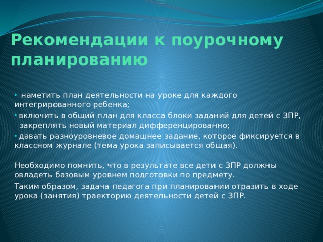 Рекомендации к поурочному планированию  наметить план деятельности на уроке для каждого интегрированного ребенка;   включить в общий план для класса блоки заданий для детей с ЗПР,   закреплять новый материал дифференцированно;   давать разноуровневое домашнее задание, которое фиксируется в классном журнале (тема урока записывается общая).   Необходимо помнить, что в результате все дети с ЗПР должны овладеть базовым уровнем подготовки по предмету. Таким образом, задача педагога при планировании отразить в ходе урока (занятия) траекторию деятельности детей с ЗПР.    