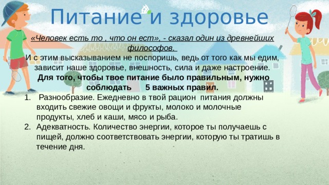 Питание и здоровье «Человек есть то , что он ест», - сказал один из древнейших философов. И с этим высказыванием не поспоришь, ведь от того как мы едим, зависит наше здоровье, внешность, сила и даже настроение.  Для того, чтобы твое питание было правильным, нужно соблюдать 5 важных правил.  Разнообразие. Ежедневно в твой рацион питания должны входить свежие овощи и фрукты, молоко и молочные продукты, хлеб и каши, мясо и рыба. Адекватность. Количество энергии, которое ты получаешь с пищей, должно соответствовать энергии, которую ты тратишь в течение дня. 