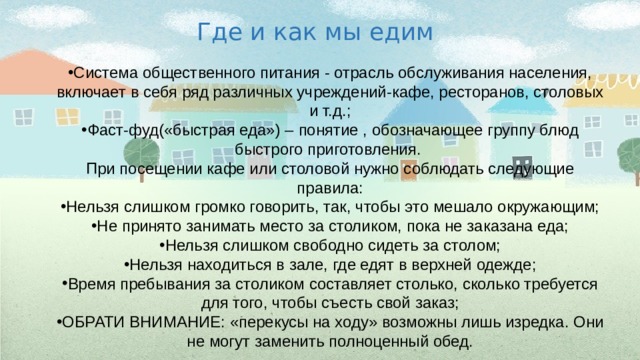 Где и как мы едим Система общественного питания - отрасль обслуживания населения, включает в себя ряд различных учреждений-кафе, ресторанов, столовых и т.д.; Фаст-фуд(«быстрая еда») – понятие , обозначающее группу блюд быстрого приготовления. При посещении кафе или столовой нужно соблюдать следующие правила: Нельзя слишком громко говорить, так, чтобы это мешало окружающим; Не принято занимать место за столиком, пока не заказана еда; Нельзя слишком свободно сидеть за столом; Нельзя находиться в зале, где едят в верхней одежде; Время пребывания за столиком составляет столько, сколько требуется для того, чтобы съесть свой заказ; ОБРАТИ ВНИМАНИЕ: «перекусы на ходу» возможны лишь изредка. Они не могут заменить полноценный обед. 