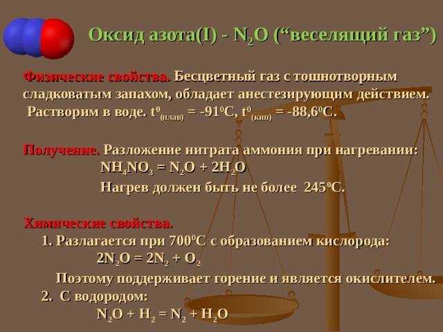 Оксид азота( I ) - N 2 O (“ веселящий газ ” ) Физические свойства. Бесцветный газ с тошнотворным c ладковатым запахом, обладает анестезирующим действием.  Растворим в воде. t 0 (плав) = -91 0 С, t 0 ( кип) = -88,6 0 С. Получение. Разложение нитрата аммония при нагревании:   NH 4 NO 3 = N 2 O + 2H 2 O  Нагрев должен быть не более 245 0 С. Химические свойства.  1. Разлагается при 700 0 С с образованием кислорода:  2N 2 O = 2N 2 + O 2  Поэтому поддерживает горение и является окислителем.  2. С водородом:  N 2 O + H 2 = N 2 + H 2 O 