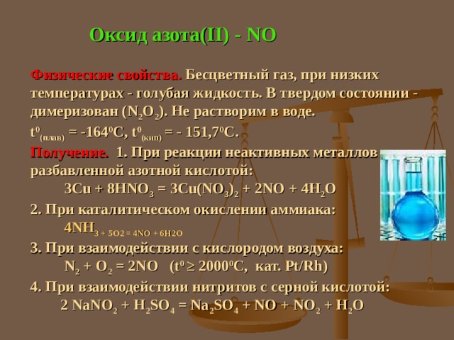 Оксид азота( II) - NO Физические свойства. Бесцветный газ, при низких температурах - голубая жидкость. В твердом состоянии - димеризован ( N 2 O 2 ) . Не растворим в воде. t 0 ( плав)  = -164 0 С, t 0 (кип) = - 151,7 0 С. Получение. 1. При реакции неактивных металлов с разбавленной азотной кислотой:  3Cu + 8HNO 3 = 3Cu(NO 3 ) 2 + 2NO + 4H 2 O 2. При каталитическом окислении аммиака: 4 NH 3 + 5O 2 = 4NO + 6H 2 O 3. При взаимодействии с кислородом воздуха:  N 2 + O 2 = 2NO (t 0 ≥ 2000 0 C, кат. Pt/Rh) 4. При взаимодействии нитритов с серной кислотой:  2  NaNO 2 + H 2 SO 4 = Na 2 SO 4 + NO + NO 2 + H 2 O 