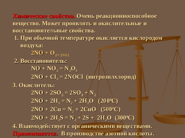 Химические свойства.  Очень реакционноспособное вещество. Может проявлять и окислительные и восстановительные свойства.  1. При обычной температуре окисляется кислородом  воздуха:  2 NO + O 2 = 2NO 2  2. Восстановитель:  NO + NO 2 = N 2 O 3  2 NO + Cl 2 = 2 NOCl ( нитрозилхлорид) 3 . Окислитель:  2NO + 2SO 2 = 2SO 3 + N 2  2NO + 2 Н 2 = N 2 + 2Н 2 О (200 0 С)  2NO + 2Cu = N 2 + 2 CuO ( 5 00 0 С)  2NO + 2H 2 S = N 2 + 2 S + 2Н 2 О ( 3 00 0 С) 4. Взаимодействует с органическими веществами. Примененяется.   В производстве азотной кислоты. 