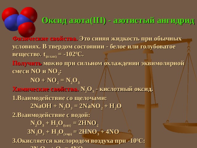 Оксид азота( III) - азотистый ангидрид Физические свойства. Это синяя жидкость при обычных условиях. В твердом состоянии - белое или голубоватое вещество. t ( плав) = -102 0 С. Получить можно при сильном охлаждении эквимолярной смеси NO и NO 2 :  NO + NO 2 = N 2 O 3 Химические свойства. N 2 O 3 - кислотный оксид. Взаимодействие со щелочами:  2 NaOH + N 2 O 3 = 2NaNO 2 + H 2 O  Взаимодействие с водой:  N 2 O 3 + H 2 O (хол) = 2HNO 2   3 N 2 O 3 + H 2 O (гор) = 2HNO 3 + 4 NO Окисляется кислородом воздуха при -10 0 С:   2N 2 O 3  + О 2 = 4NO 2 