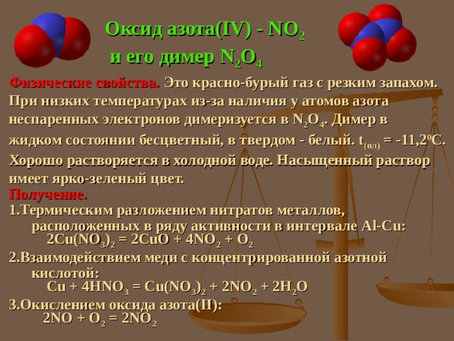 Оксид азота( IV) - NO 2  и его димер N 2 O 4  Физические свойства. Это красно-бурый газ с резким запахом. При низких температурах из-за наличия у атомов азота неспаренных электронов димеризуется в N 2 O 4 . Димер в жидком состоянии бесцветный, в твердом - белый. t (пл) = -11,2 0 С. Хорошо растворяется в холодной воде. Насыщенный раствор имеет ярко-зеленый цвет. Получение. Термическим разложением нитратов металлов,  расположенных в ряду активности в интервале Al -С u :    2Cu(NO 3 ) 2 = 2CuO + 4NO 2 + O 2 Взаимодействием меди с концентрированной азотной  кислотой :  Cu + 4HNO 3 = Cu(NO 3 ) 2 + 2NO 2 + 2H 2 O Окислением оксида азота( II):   2NO + O 2 = 2NO 2 