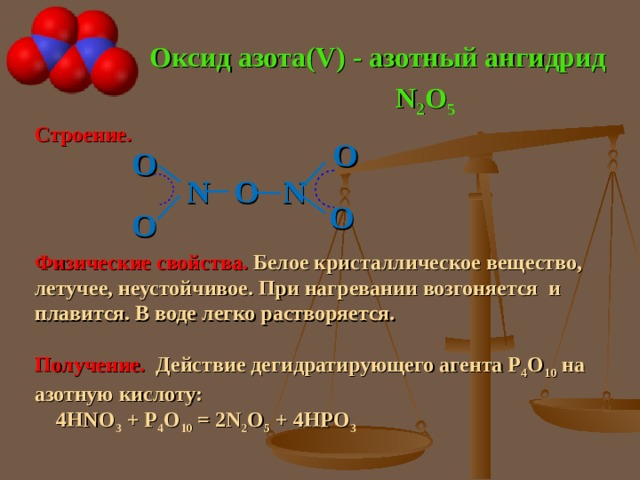 Оксид азота( V) - азотный ангидрид N 2 O 5 Строение.  N O N Физические свойства. Белое кристаллическое вещество, летучее, неустойчивое. При нагревании возгоняется и плавится. В воде легко растворяется. Получение. Действие дегидратирующего агента Р 4 О 10 на азотную кислоту:  4 HNO 3 + P 4 O 10 = 2N 2 O 5 + 4HPO 3 O O O O 