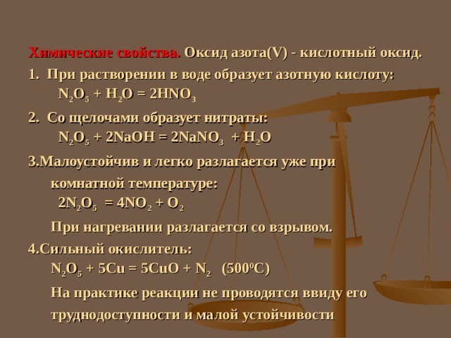 Химические свойства. Оксид азота( V) - кислотный оксид. 1. При растворении в воде образует азотную кислоту:  N 2 O 5 + H 2 O = 2HNO 3 2. Со щелочами образует нитраты:   N 2 O 5 + 2NaOH = 2NaNO 3 + H 2 O Малоустойчив и легко разлагается уже при  комнатной температуре:   2N 2 O 5 = 4NO 2 + O 2  При нагревании разлагается со взрывом. Сильный окислитель:  N 2 O 5 + 5С u = 5CuO + N 2 (500 0 C)  На практике реакции не проводятся ввиду его  труднодоступности и малой устойчивости 