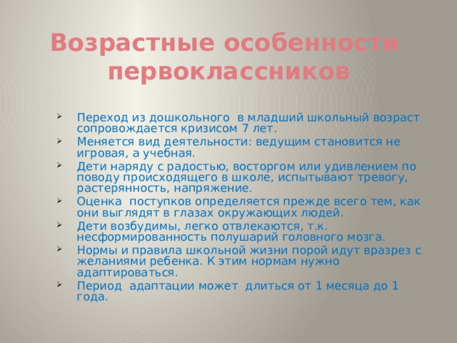 Возрастные особенности  первоклассников Переход из дошкольного в младший школьный возраст сопровождается кризисом 7 лет. Меняется вид деятельности: ведущим становится не игровая, а учебная. Дети наряду с радостью, восторгом или удивлением по поводу происходящего в школе, испытывают тревогу, растерянность, напряжение. Оценка поступков определяется прежде всего тем, как они выглядят в глазах окружающих людей. Дети возбудимы, легко отвлекаются, т.к. несформированность полушарий головного мозга. Нормы и правила школьной жизни порой идут вразрез с желаниями ребенка. К этим нормам нужно адаптироваться. Период адаптации может длиться от 1 месяца до 1 года. 