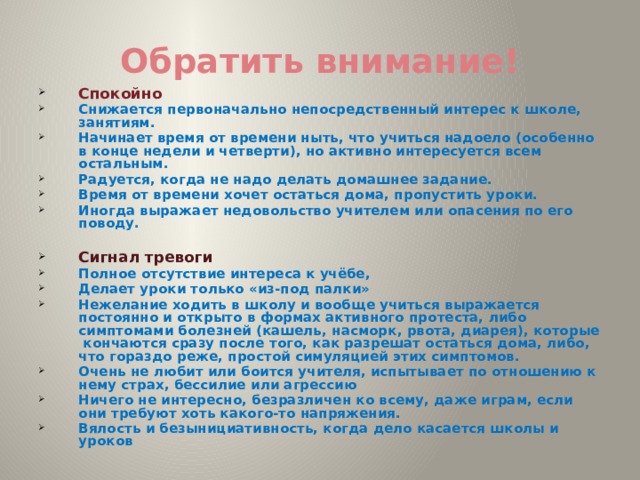 Обратить внимание! Спокойно  Снижается первоначально непосредственный интерес к школе, занятиям. Начинает время от времени ныть, что учиться надоело (особенно в конце недели и четверти), но активно интересуется всем остальным. Радуется, когда не надо делать домашнее задание. Время от времени хочет остаться дома, пропустить уроки. Иногда выражает недовольство учителем или опасения по его поводу.  Сигнал тревоги Полное отсутствие интереса к учёбе, Делает уроки только «из-под палки» Нежелание ходить в школу и вообще учиться выражается постоянно и открыто в формах активного протеста, либо симптомами болезней (кашель, насморк, рвота, диарея), которые кончаются сразу после того, как разрешат остаться дома, либо, что гораздо реже, простой симуляцией этих симптомов. Очень не любит или боится учителя, испытывает по отношению к нему страх, бессилие или агрессию Ничего не интересно, безразличен ко всему, даже играм, если они требуют хоть какого-то напряжения. Вялость и безынициативность, когда дело касается школы и уроков  