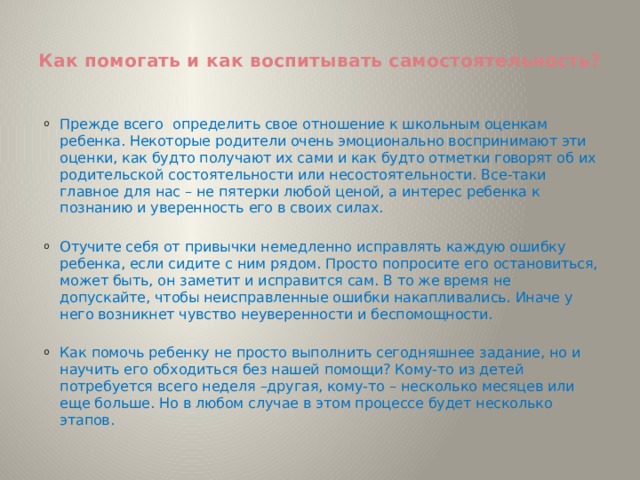  Как помогать и как воспитывать самостоятельность?   Прежде всего определить свое отношение к школьным оценкам ребенка. Некоторые родители очень эмоционально воспринимают эти оценки, как будто получают их сами и как будто отметки говорят об их родительской состоятельности или несостоятельности. Все-таки главное для нас – не пятерки любой ценой, а интерес ребенка к познанию и уверенность его в своих силах. Отучите себя от привычки немедленно исправлять каждую ошибку ребенка, если сидите с ним рядом. Просто попросите его остановиться, может быть, он заметит и исправится сам. В то же время не допускайте, чтобы неисправленные ошибки накапливались. Иначе у него возникнет чувство неуверенности и беспомощности. Как помочь ребенку не просто выполнить сегодняшнее задание, но и научить его обходиться без нашей помощи? Кому-то из детей потребуется всего неделя –другая, кому-то – несколько месяцев или еще больше. Но в любом случае в этом процессе будет несколько этапов. 