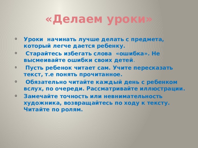 «Делаем уроки» Уроки начинать лучше делать с предмета, который легче дается ребенку.  Старайтесь избегать слова «ошибка». Не высмеивайте ошибки своих детей .  Пусть ребенок читает сам. Учите пересказать текст, т.е понять прочитанное.  Обязательно читайте каждый день с ребенком вслух, по очереди. Рассматривайте иллюстрации. Замечайте точность или невнимательность художника, возвращайтесь по ходу к тексту. Читайте по ролям.   