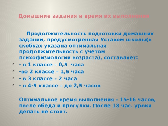  Домашние задания и время их выполнения     Продолжительность подготовки домашних заданий, предусмотренная Уставом школы(в скобках указана оптимальная продолжительность с учетом психофизиологии возраста), составляет: - в 1 классе – 0,5 часа -во 2 классе – 1,5 часа - в 3 классе – 2 часа - в 4-5 классе – до 2,5 часов    Оптимальное время выполнения – 15-16 часов, после обеда и прогулки. После 18 час. уроки делать не стоит. 