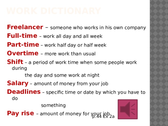 Work dictionary Freelancer – someone who works in his own company Full-time – work all day and all week Part-time – work half day or half week Overtime – more work than usual Shift – a period of work time when some people work during  the day and some work at night Salary – amount of money from your job Deadlines – specific time or date by which you have to do  something Pay rise – amount of money for your job p.44 Ex 2a 