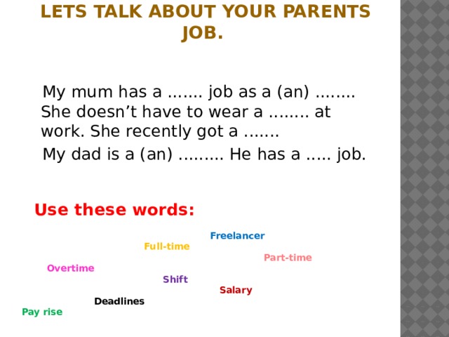Lets talk about your parents job.  My mum has a ....... job as a (an) ........ She doesn’t have to wear a ........ at work. She recently got a .......  My dad is a (an) ......... He has a ..... job.  Use these words:   Freelancer  Full-time  Part-time  Overtime  Shift  Salary  Deadlines  Pay rise 