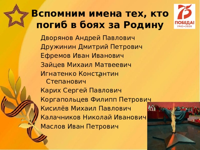 Вспомним имена тех, кто погиб в боях за Родину Дворянов Андрей Павлович Дружинин Дмитрий Петрович Ефремов Иван Иванович Зайцев Михаил Матвеевич Игнатенко Константин Степанович Карих Сергей Павлович Коргапольцев Филипп Петрович Кисилёв Михаил Павлович Калачников Николай Иванович Маслов Иван Петрович 