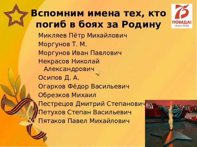 Вспомним имена тех, кто погиб в боях за Родину Микляев Пётр Михайлович Моргунов Т. М. Моргунов Иван Павлович Некрасов Николай Александрович Осипов Д. А. Огарков Фёдор Васильевич Обрезков Михаил Пестрецов Дмитрий Степанович Петухов Степан Васильевич Пятаков Павел Михайлович 