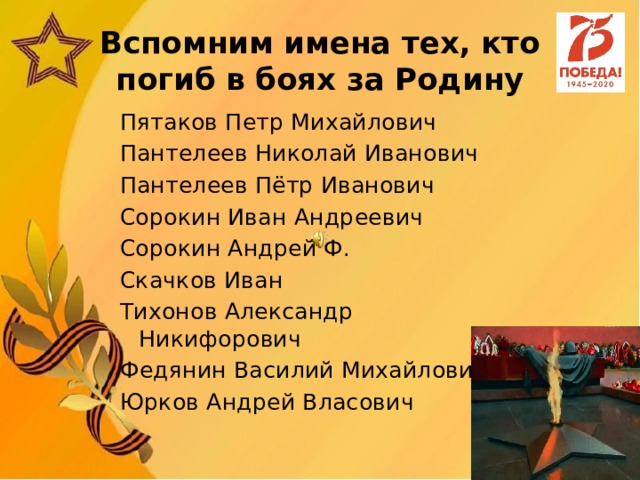 Вспомним имена тех, кто погиб в боях за Родину Пятаков Петр Михайлович Пантелеев Николай Иванович Пантелеев Пётр Иванович Сорокин Иван Андреевич Сорокин Андрей Ф. Скачков Иван Тихонов Александр Никифорович Федянин Василий Михайлович Юрков Андрей Власович 