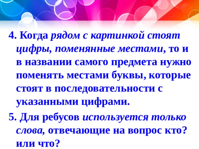 4. Когда рядом с картинкой стоят цифры, поменянные местами , то и в названии самого предмета нужно поменять местами буквы, которые стоят в последовательности с указанными цифрами. 5. Для ребусов используется только слова, отвечающие на вопрос кто? или что? 