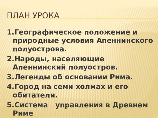 План урока 1.Географическое положение и природные условия Апеннинского полуострова. 2.Народы, населяющие Апеннинский полуостров. 3.Легенды об основании Рима. 4.Город на семи холмах и его обитатели. 5.Система управления в Древнем Риме 