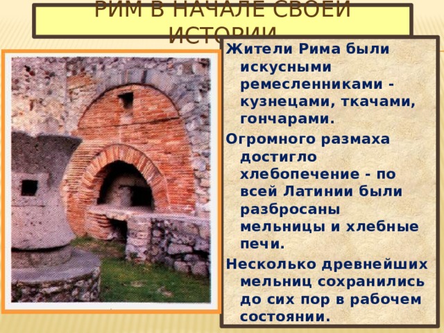 Рим в начале своей истории Жители Рима были искусными ремесленниками - кузнецами, ткачами, гончарами. Огромного размаха достигло хлебопечение - по всей Латинии были разбросаны мельницы и хлебные печи. Несколько древнейших мельниц сохранились до сих пор в рабочем состоянии. 